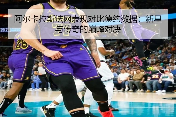 阿尔卡拉斯法网表现对比德约数据：新星与传奇的巅峰对决